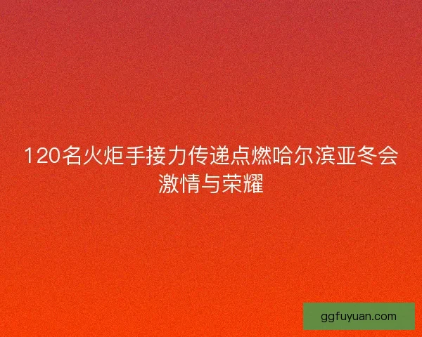120名火炬手接力传递点燃哈尔滨亚冬会激情与荣耀