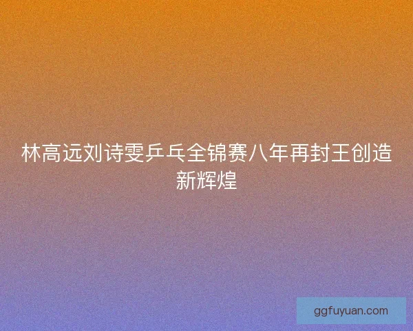 林高远刘诗雯乒乓全锦赛八年再封王创造新辉煌